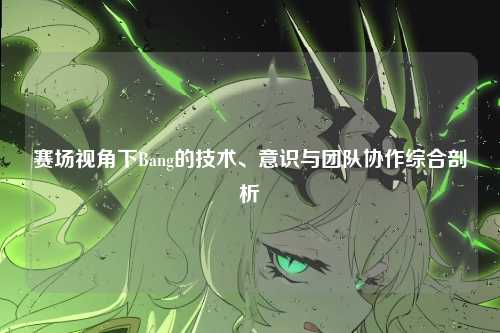 赛场视角下Bang的技术、意识与团队协作综合剖析