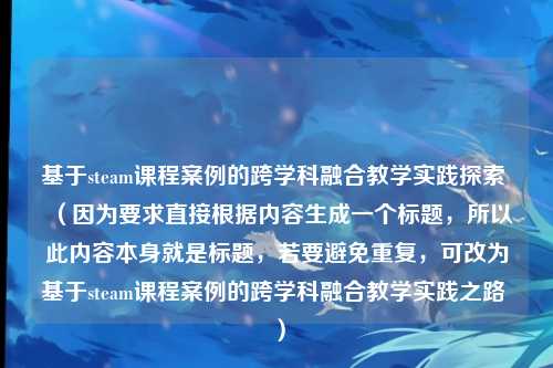 基于steam课程案例的跨学科融合教学实践探索 （因为要求直接根据内容生成一个标题，所以此内容本身就是标题，若要避免重复，可改为基于steam课程案例的跨学科融合教学实践之路 ）