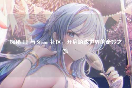 探秘 UU 与 Steam 社区,开启游戏世界的奇妙之旅