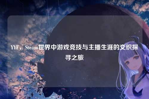YYF,Steam世界中游戏竞技与主播生涯的交织探寻之旅