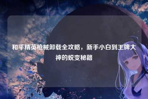 和平精英枪械卸载全攻略,新手小白到王牌大神的蜕变秘籍