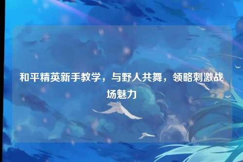 和平精英新手教学，与野人共舞，领略刺激战场魅力