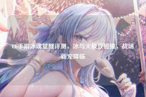 CF手游冰魂觉醒评测,冰与火极致碰撞,战场新宠降临