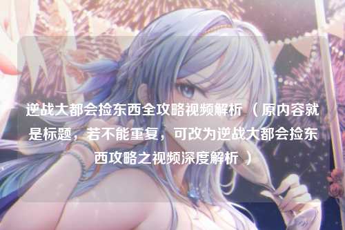 逆战大都会捡东西全攻略视频解析 (原内容就是标题,若不能重复,可改为逆战大都会捡东西攻略之视频深度解析 )